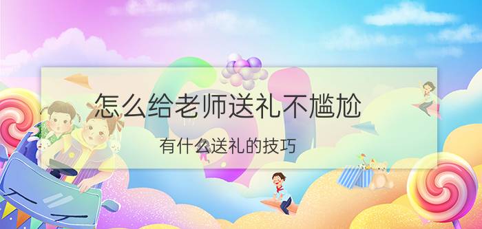 怎么给老师送礼不尴尬 有什么送礼的技巧